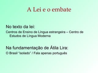 A Lei e o embate No texto da lei:  Centros de Ensino de Língua estrangeira – Centro de Estudos de Língua Moderna Na fundamentação de Átila Lira: O Brasil “isolado” / Fala apenas português 