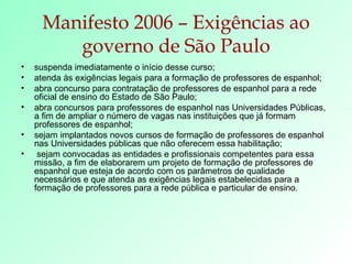 Manifesto 2006 – Exigências ao governo de São Paulo suspenda imediatamente o início desse curso; atenda às exigências legais para a formação de professores de espanhol; abra concurso para contratação de professores de espanhol para a rede oficial de ensino do Estado de São Paulo; abra concursos para professores de espanhol nas Universidades Públicas, a fim de ampliar o número de vagas nas instituições que já formam professores de espanhol; sejam implantados novos cursos de formação de professores de espanhol nas Universidades públicas que não oferecem essa habilitação; sejam convocadas as entidades e profissionais competentes para essa missão, a fim de elaborarem um projeto de formação de professores de espanhol que esteja de acordo com os parâmetros de qualidade necessários e que atenda as exigências legais estabelecidas para a formação de professores para a rede pública e particular de ensino. 