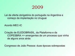 2009 Lei de oferta obrigatória do português na Argentina e começo da implantação no Uruguai Acordo MEC-IC Criação de ELEDOBRASIL, da Plataforma e da COPESBRA >> emergentes de um processo que vinha de alguns anos atrás Congresso de João Pessoa: duas épocas sobrepostas  