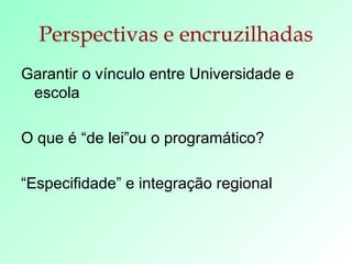 Perspectivas e encruzilhadas Garantir o vínculo entre Universidade e escola O que é “de lei”ou o programático? “ Especifidade” e integração regional 
