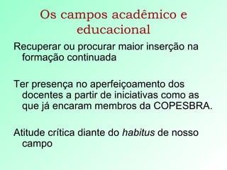 Os campos acadêmico e educacional Recuperar ou procurar maior inserção na formação continuada Ter presença no aperfeiçoamento dos docentes a partir de iniciativas como as que já encaram membros da COPESBRA. Atitude crítica diante do  habitus  de nosso campo 