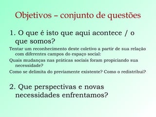 Objetivos – conjunto de questões 1. O que é isto que aqui acontece / o que somos? Tentar um reconhecimento deste coletivo a partir de sua relação com diferentes campos do espaço social: Quais mudanças nas práticas sociais foram propiciando sua necessidade? Como se delimita do previamente existente? Como o redistribui? 2. Que perspectivas e novas necessidades enfrentamos? 