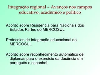Integração regional – Avanços nos campos educativo, acadêmico e político Acordo sobre Residência para Nacionais dos Estados Partes do MERCOSUL  Protocolos de Integração educacional do MERCOSUL  Acordo sobre reconhecimento automático de diplomas para o exercício da docência em  português e espanhol 