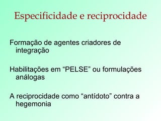 Especificidade e reciprocidade Formação de agentes criadores de integração Habilitações em “PELSE” ou formulações análogas A reciprocidade como “antídoto” contra a hegemonia  