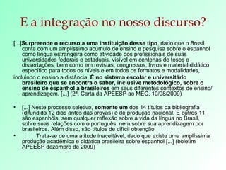E a integração no nosso discurso? [...] Surpreende o recurso a uma instituição desse tipo , dado que o Brasil conta com um amplíssimo acúmulo de ensino e pesquisa sobre o espanhol como língua estrangeira como atividade dos profissionais de suas universidades federais e estaduais, visível em centenas de teses e dissertações, bem como em revistas, congressos, livros e material didático específico para todos os níveis e em todos os formatos e modalidades, incluindo o ensino a distância.  É no sistema escolar e universitário brasileiro que se encontra o saber, inclusive metodológico, sobre o ensino de espanhol a brasileiros  em seus diferentes contextos de ensino/aprendizagem. [...] (2ª. Carta da APEESP ao MEC, 10/08/2009) [...] Neste processo seletivo,  somente um  dos 14 títulos da bibliografia (difundida 12 dias antes das provas) é de produção nacional. E outros 11 são espanhóis, sem qualquer reflexão sobre a vida da língua no Brasil, sobre suas relações com o português, nem sobre sua aprendizagem por brasileiros. Além disso, são títulos de difícil obtenção. Trata-se de uma atitude inaceitável, dado que existe uma amplíssima produção acadêmica e didática brasileira sobre espanhol [...] (boletim APEESP dezembro de 2009) 