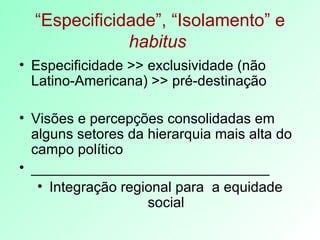 “ Especificidade”, “Isolamento” e  habitus   Especificidade >> exclusividade (não Latino-Americana) >> pré-destinação Visões e percepções consolidadas em alguns setores da hierarquia mais alta do campo político  ______________________________ Integração regional para  a equidade social 
