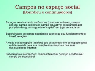 Campos no espaço social  (Bourdieu e continuadores) Espaços  relativamente autônomos (campo econômico, campo político, campo intelectual, campo educativo) estruturados por posições desiguais segundo o “capital” em jogo em cada um Subordinados ao campo econômico quanto ao seu funcionamento e transformações A visão e a percepção ( habitus ) que os agentes têm do espaço social é determinada pela sua posição nos campos e nas suas desigualdades internas Subcampos e interseções: campo intelectual / campo acadêmico / campo políticocultural 