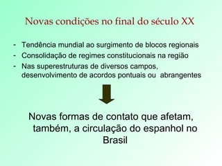 Novas condições no final do século XX   Tendência mundial ao surgimento de blocos regionais Consolidação de regimes constitucionais na região Nas superestruturas de diversos campos, desenvolvimento de acordos pontuais ou  abrangentes Novas formas de contato que afetam, também, a circulação do espanhol no Brasil 