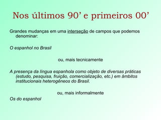 Nos últimos 90’ e primeiros 00’ Grandes mudanças em uma  interseção  de campos que podemos denominar: O espanhol no Brasil   ou, mais tecnicamente A presença da língua espanhola como objeto de diversas práticas (estudo, pesquisa, fruição, comercialização, etc.) em âmbitos institucionais heterogêneos do Brasil. ou, mais informalmente Os do espanhol 