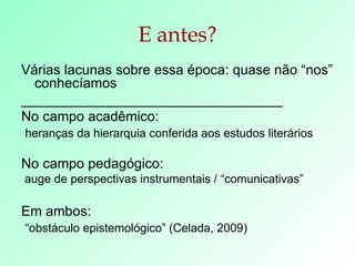 E antes? Várias lacunas sobre essa época: quase não “nos” conhecíamos  __________________________________ No campo acadêmico: heranças da hierarquia conferida aos estudos literários No campo pedagógico: auge de perspectivas instrumentais / “comunicativas” Em ambos: “ obstáculo epistemológico” (Celada, 2009) 