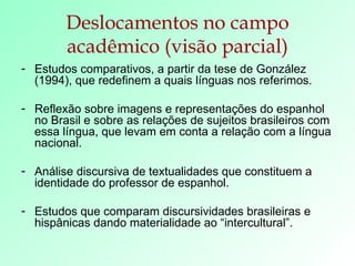 Deslocamentos no campo acadêmico (visão parcial) Estudos comparativos, a partir da tese de González (1994), que redefinem a quais línguas nos referimos. Reflexão sobre imagens e representações do espanhol no Brasil e sobre as relações de sujeitos brasileiros com essa língua, que levam em conta a relação com a língua nacional. Análise discursiva de textualidades que constituem a identidade do professor de espanhol. Estudos que comparam discursividades brasileiras e hispânicas dando materialidade ao “intercultural”. 