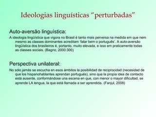 Ideologias linguísticas “perturbadas” Auto-aversão linguística: A ideologia lingüística que vigora no Brasil é tanto mais perversa na medida em que nem mesmo as classes dominantes acreditam ‘falar bem o português’. A auto-aversão lingüística dos brasileiros é, portanto, muito elevada, e isso em praticamente todas as classes sociais. (Bagno, 2000:300) Perspectiva unilateral:   No sólo jamás se escucha en esos ámbitos la posibilidad de reciprocidad (necesidad de que los hispanohablantes aprendan portugués), sino que la propia idea de contacto está ausente, conformándose una escena en que, con menor o mayor dificultad, se aprende LA lengua, la que está llamada a ser aprendida .  (Fanjul, 2008) 