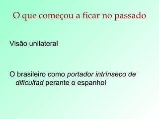 O que começou a ficar no passado Visão unilateral O brasileiro como  portador intrínseco de dificultad  perante o espanhol 