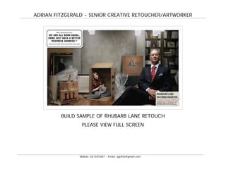 ADRIAN FITZGERALD - SENIOR CREATIVE RETOUCHER/ARTWORKER




         BUILD SAMPLE OF RHUBARB LANE RETOUCH
                 PLEASE VIEW FULL SCREEN




                Mobile: 021555387 - Email: agefitz@gmail.com
 