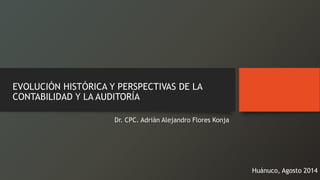 EVOLUCIÓN HISTÓRICA Y PERSPECTIVAS DE LA CONTABILIDAD Y LA AUDITORÍADr. CPC. Adrián Alejandro Flores Konja 
Huánuco, Agosto 2014  