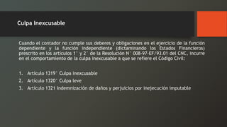 Cuandoelcontadornocumplesusdeberesyobligacionesenelejerciciodelafuncióndependienteylafunciónindependiente(dictaminandolosEstadosFinancieros) prescritoenlosartículos1°y2°delaResoluciónN°008-97-EF/93.01delCNC,incurreenelcomportamientodelaculpainexcusableaqueserefiereelCódigoCivil: 
1.Artículo1319°Culpainexcusable 
2.Artículo1320°Culpaleve 
3.Artículo1321Indemnizacióndedañosyperjuiciosporinejecuciónimputable 
Culpa Inexcusable  