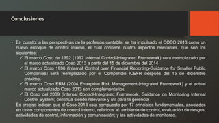 Conclusiones 
•Encuanto,alasperspectivasdelaprofesióncontable,sehaimpulsadoelCOSO2013comounnuevoenfoquedecontrolinterno,elcualcontienecuatroaspectosrelevantes,quesonlossiguientes: 
ElmarcoCosode1992(1992InternalControl-IntegratedFramework)seráreemplazadoporelmarcoactualizadoCoso2013apartirdel15dediciembredel2014 
ElmarcoCoso1996(InternalControloverFinancialReporting-GuidanceforSmallerPublicCompanies)seráreemplazadoporelCompendioICEFRdespuésdel15dediciembrepróximo. 
ElmarcoCosoERM(2004EnterpriseRiskManagement-IntegratedFramework)yelactualmarcoactualizadoCoso2013soncomplementarios. 
ElCosodel2009(InternalControl-IntegratedFramework,GuidanceonMonitoringInternalControlSystem)continúasiendorelevanteyútilparalagerencia 
Esprecisoindicar,queelCoso2013estácompuestopor17principiosfundamentales,asociadosencincocomponentesdecontrolinterno,referidosal:ambientedecontrol,evaluaciónderiesgos, actividadesdecontrol,informaciónycomunicación;ylasactividadesdemonitoreo.  