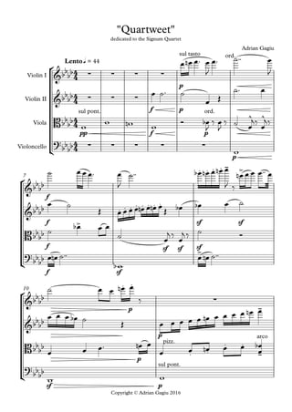 °
¢
°
¢
°
¢
Copyright © Adrian Gagiu 2016
Violin I
Violin II
Viola
Violoncello
p
q = 44Lento
f p
pp f p
p
f
7
f sf sf
f sf sf sf
f sf
p
10
p
p
sf p
4
4
4
4
4
4
4
4
&bbbb ∑ ∑ ∑ ∑
sul tasto ord.
"Quartweet"
dedicated to the Signum Quartet
Adrian Gagiu
&bbbb ∑ ∑ ∑
Bbbbb
sul pont. ord.
^ ^
?bb
bb ∑ ∑ ∑ ∑ ∑
&bb
bb
. . . . - >
&bb
bb . . . . . . . .
Bbbbb
>
?
bb
bb
>
&bb
bb
. .
∑
&bb
bb
-
Bbb
bb pizz.
. .
arco
. .
-
?bb
bb
sul pont.
œ œn œ™ œ
J
œ™ ˙™™ œ
J
œ ˙™ ˙
œ Œ
˙™ œ
w w wn w Ó œb
J
‰ œ
J
‰ ˙ œ
j‰ œ
j‰
w
˙ œ œ œ™ œ
J
˙™™ œb œn œ œn œ
J ‰
œn œ œ œ™™ œ
œ ˙
Œ œ œ œ œ œn œ œn œ
Œ œb œb œ ˙
˙
œb œ œ
˙ œ
j ‰ œ
j ‰ ˙ Ó
œ œn ˙™™
wb
œ œn ˙™™
˙ œ œ œn œ
‰
œ œ œ œb ˙ Œ œ œ œ œ œ œn œ œ œ œ œn œ
œ œ œ™ œn œ
œ œ œn œ œ
œ
œb
w w
 