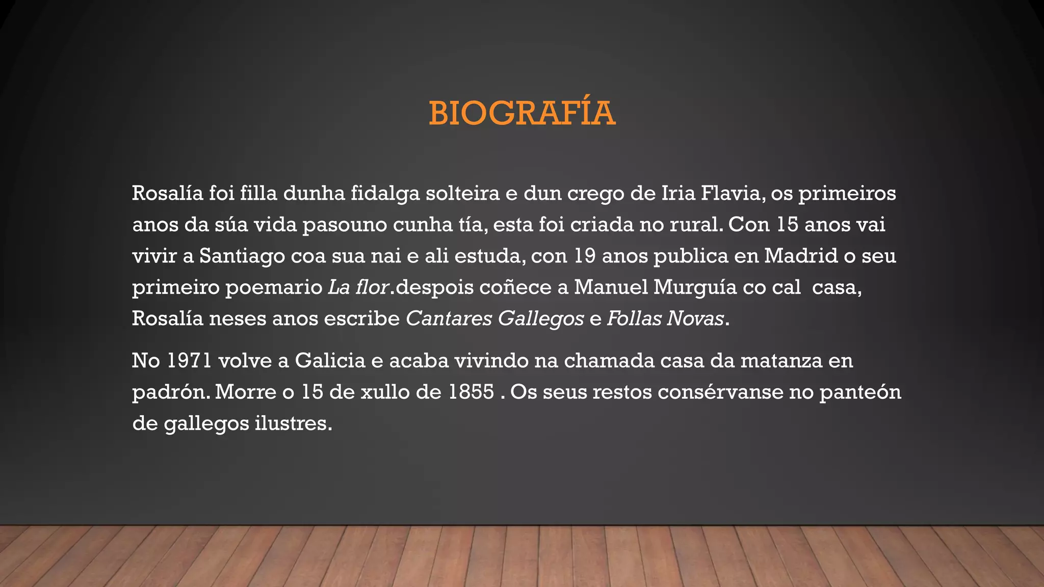 BIOGRAFÍA
Rosalía foi filla dunha fidalga solteira e dun crego de Iria Flavia, os primeiros
anos da súa vida pasouno cunha tía, esta foi criada no rural. Con 15 anos vai
vivir a Santiago coa sua nai e ali estuda, con 19 anos publica en Madrid o seu
primeiro poemario La flor.despois coñece a Manuel Murguía co cal casa,
Rosalía neses anos escribe Cantares Gallegos e Follas Novas.
No 1971 volve a Galicia e acaba vivindo na chamada casa da matanza en
padrón. Morre o 15 de xullo de 1855 . Os seus restos consérvanse no panteón
de gallegos ilustres.
 