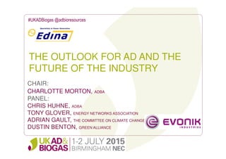 THE OUTLOOK FOR AD AND THE
FUTURE OF THE INDUSTRY
#UKADBiogas @adbioresources
CHAIR:
CHARLOTTE MORTON, ADBA
PANEL:
CHRIS HUHNE, ADBA
TONY GLOVER, ENERGY NETWORKS ASSOCIATION
ADRIAN GAULT, THE COMMITTEE ON CLIMATE CHANGE
DUSTIN BENTON, GREEN ALLIANCE
 