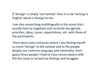 If ‘foreign’ is simply ‘not familiar’ then it is not ‘writing in
English’ which is foreign to me.
I am also researching multilingually in the sense that I
usually have to negotiate and reconcile my agenda,
priorities, ideas, issues, expectations, etc. with those of
the participants.
There were some instances where I was feeling myself
so much ‘foreign’ to the context and to the people
despite our common language and nationality. And I
guess those people I tried to have conversations with
felt the same or sensed my feelings and struggles.
 