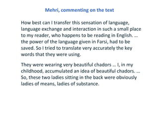 Mehri, commenting on the text

How best can I transfer this sensation of language,
language exchange and interaction in such a small place
to my reader, who happens to be reading in English. …
the power of the language given in Farsi, had to be
saved. So I tried to translate very accurately the key
words that they were using.
They were wearing very beautiful chadors … I, in my
childhood, accumulated an idea of beautiful chadors. …
So, these two ladies sitting in the back were obviously
ladies of means, ladies of substance.
 