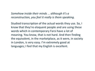 Somehow inside their minds … although it’s a
reconstruction, you feel it really is them speaking.
Studied transcription of the actual words they use. So, I
know that they’re eloquent people and are using these
words which in contemporary Farsi have a lot of
meaning. You know, that is not hard. And then finding
the equivalent, in the marketplace, as it were, in society
in London, is very easy. I’m extremely good at
languages; I feel that my English is excellent.
 