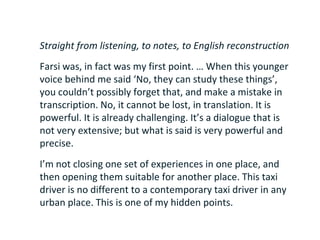 Straight from listening, to notes, to English reconstruction
Farsi was, in fact was my first point. … When this younger
voice behind me said ‘No, they can study these things’,
you couldn’t possibly forget that, and make a mistake in
transcription. No, it cannot be lost, in translation. It is
powerful. It is already challenging. It’s a dialogue that is
not very extensive; but what is said is very powerful and
precise.
I’m not closing one set of experiences in one place, and
then opening them suitable for another place. This taxi
driver is no different to a contemporary taxi driver in any
urban place. This is one of my hidden points.
 