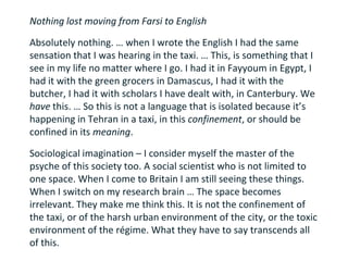 Nothing lost moving from Farsi to English

Absolutely nothing. … when I wrote the English I had the same
sensation that I was hearing in the taxi. … This, is something that I
see in my life no matter where I go. I had it in Fayyoum in Egypt, I
had it with the green grocers in Damascus, I had it with the
butcher, I had it with scholars I have dealt with, in Canterbury. We
have this. … So this is not a language that is isolated because it’s
happening in Tehran in a taxi, in this confinement, or should be
confined in its meaning.

Sociological imagination – I consider myself the master of the
psyche of this society too. A social scientist who is not limited to
one space. When I come to Britain I am still seeing these things.
When I switch on my research brain … The space becomes
irrelevant. They make me think this. It is not the confinement of
the taxi, or of the harsh urban environment of the city, or the toxic
environment of the régime. What they have to say transcends all
of this.
 