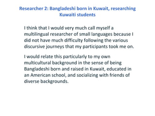 Researcher 2: Bangladeshi born in Kuwait, researching
                  Kuwaiti students

  I think that I would very much call myself a
  multilingual researcher of small languages because I
  did not have much difficulty following the various
  discursive journeys that my participants took me on.
  I would relate this particularly to my own
  multicultural background in the sense of being
  Bangladeshi born and raised in Kuwait, educated in
  an American school, and socializing with friends of
  diverse backgrounds.
 