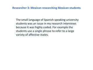 Researcher 3: Mexican researching Mexican students


  The small language of Spanish speaking university
  students was an issue in my research interviews
  because it was highly coded. For example the
  students use a single phrase to refer to a large
  variety of affective states.
 