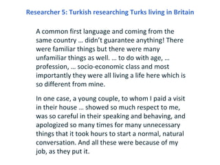 Researcher 5: Turkish researching Turks living in Britain

   A common first language and coming from the
   same country … didn’t guarantee anything! There
   were familiar things but there were many
   unfamiliar things as well. … to do with age, …
   profession, … socio-economic class and most
   importantly they were all living a life here which is
   so different from mine.
   In one case, a young couple, to whom I paid a visit
   in their house … showed so much respect to me,
   was so careful in their speaking and behaving, and
   apologized so many times for many unnecessary
   things that it took hours to start a normal, natural
   conversation. And all these were because of my
   job, as they put it.
 
