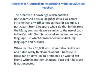 Researcher 4: Australian researching multilingual Asian
                       teachers

  The breadth of knowledge which ...