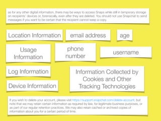 username
as for any other digital information, there may be ways to access Snaps while still in temporary storage
on recipients’ devices or, forensically, even after they are deleted. You should not use Snapchat to send
messages if you want to be certain that the recipient cannot keep a copy.
Usage
Information
Log Information
Device Information
Location Information
Information Collected by
Cookies and Other
Tracking Technologies
If you wish to delete your account, please visit https://support.snapchat.com/delete-account, but
note that we may retain certain information as required by law, for legitimate business purposes, or
as part of our regular retention practices. We may also retain cached or archived copies of
information about you for a certain period of time.
email address
phone
number
age
 