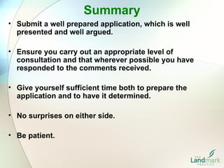 Summary
• Submit a well prepared application, which is well
  presented and well argued.

• Ensure you carry out an appropriate level of
  consultation and that wherever possible you have
  responded to the comments received.

• Give yourself sufficient time both to prepare the
  application and to have it determined.

• No surprises on either side.

• Be patient.
 
