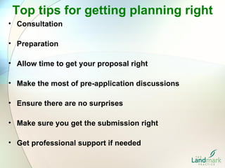 Top tips for getting planning right
• Consultation

• Preparation

• Allow time to get your proposal right

• Make the most of pre-application discussions

• Ensure there are no surprises

• Make sure you get the submission right

• Get professional support if needed
 