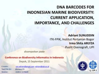 DNA BARCODES FOR
                           INDONESIAN MARINE BIODIVERSITY:
                                     CURRENT APPLICATION,
                              IMPORTANCE, AND CHALLENGES

                                                                        Adriani SUNUDDIN
                                                         ITK-FPIK, Institut Pertanian Bogor
                                                                         Irma Shita ARLYZA
                                                                     Puslit Osenografi, LIPI
                        disampaikan pada

   Conference on Biodiversity Informatics in Indonesia
              Depok, 15 September 2011
E-mails=      sun.adriani@gmail.com; adriani@ipb.ac.id
Twit/YM-ID=   @enam279
Mobile=       +62811 1170649
 