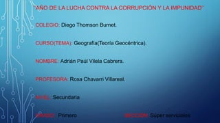 ‘’AÑO DE LA LUCHA CONTRA LA CORRUPCIÓN Y LA IMPUNIDAD’’
COLEGIO: Diego Thomson Burnet.
CURSO(TEMA): Geografía(Teoría Geocéntrica).
NOMBRE: Adrián Paúl Vilela Cabrera.
PROFESORA: Rosa Chavarri Villareal.
NIVEL: Secundaria
GRADO: Primero SECCIÓN: Súper serviciales
 