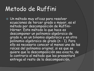 Metodo de Ruffini
 Un método muy eficaz para resolver
ecuaciones de tercer grado o mayor, es el
método por descomposición de Ruffini-
Hörner. Este método lo que hace es
descomponer un polinomio algebraico de
grado n, en un binomio algebraico y en otro
polinomio algebraico de grado (n - 1). Para
ello es necesario conocer al menos una de las
raíces del polinomio original, si es que se
quiere que la descomposición sea exacta, de
lo contrario el método que les presentaré
entrega el resto de la descomposición.
 