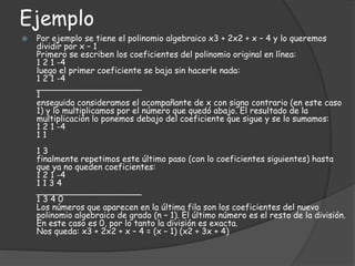 Ejemplo
 Por ejemplo se tiene el polinomio algebraico x3 + 2x2 + x – 4 y lo queremos
dividir por x – 1
Primero se escriben los coeficientes del polinomio original en línea:
1 2 1 -4
luego el primer coeficiente se baja sin hacerle nada:
1 2 1 -4
____________________
1
enseguida consideramos el acompañante de x con signo contrario (en este caso
1) y lo multiplicamos por el número que quedó abajo. El resultado de la
multiplicación lo ponemos debajo del coeficiente que sigue y se lo sumamos:
1 2 1 -4
1 1
1 3
finalmente repetimos este último paso (con lo coeficientes siguientes) hasta
que ya no queden coeficientes:
1 2 1 -4
1 1 3 4
____________________
1 3 4 0
Los números que aparecen en la última fila son los coeficientes del nuevo
polinomio algebraico de grado (n – 1). El último número es el resto de la división.
En este caso es 0, por lo tanto la división es exacta.
Nos queda: x3 + 2x2 + x – 4 = (x – 1) (x2 + 3x + 4)
 