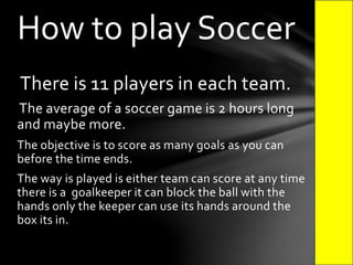 There is 11 players in each team.
The average of a soccer game is 2 hours long
and maybe more.
The objective is to score as many goals as you can
before the time ends.
The way is played is either team can score at any time
there is a goalkeeper it can block the ball with the
hands only the keeper can use its hands around the
box its in.
How to play Soccer
 