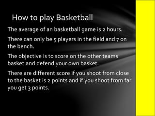 The average of an basketball game is 2 hours.
There can only be 5 players in the field and 7 on
the bench.
The objective is to score on the other teams
basket and defend your own basket.
There are different score if you shoot from close
to the basket is 2 points and if you shoot from far
you get 3 points.
How to play Basketball
 