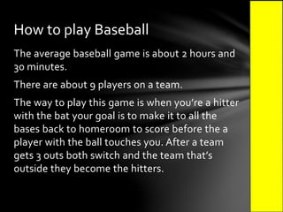 The average baseball game is about 2 hours and
30 minutes.
There are about 9 players on a team.
The way to play this game is when you’re a hitter
with the bat your goal is to make it to all the
bases back to homeroom to score before the a
player with the ball touches you. After a team
gets 3 outs both switch and the team that’s
outside they become the hitters.
How to play Baseball
 