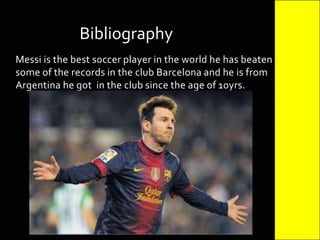 Messi is the best soccer player in the world he has beaten
some of the records in the club Barcelona and he is from
Argentina he got in the club since the age of 10yrs.
Bibliography
 