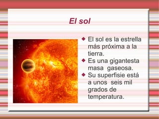 El sol El sol es la estrella más próxima a la tierra. Es una gigantesta masa  gaseosa. Su superfisie está  a unos  seis mil grados de temperatura.  