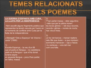 LA GUERRA D’ESPANYA AMB CUBA , LA LLUITA PER LA INDEPENÈNCIA     Hem escollit alguns fragments poètics que representen la tensió viscuda per l’autor en el moments de conflicte amb Cuba per la lluita de la independència:   J.Maragall  “Oda a Espanya” de Visions i cants”  (1900)   1) Escolta Espanya, - la veu d'un fill  que et parla en llengua – no castellana; parlo en la llengua – que m'ha donat la terra aspra: en aquesta llengua – pocs t'han parlat; en l'altra, massa.       2) T'han parlat massa – dels saguntins i dels que per la pàtria moren: les teves glòries – i els teus records, records i glòries – només de morts: has viscut trista.   3) Jo he vist barcos – marxar replens dels fills que duies – a que morissin: somrients marxaven – cap a l'atzar; i tu cantaves – vora del mar com una folla.     