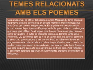 Oda a Espanya, es el títol del poema de Joan Maragall. El tema principal del poema tracta la guerra que en aquells moments mantenia Espanya amb Cuba per la seva independència. En el primer vers es parla d’un home qualsevol que li parla a Espanya en la llengua catalana, una llengua que poca gent utilitza. En el segon vers diu que hi a massa gent que mor per la seva pàtria i l’ autor es pregunta perquè es derrama tanta sang inútilment. Diu que molta gent se’n va en vaixell cap a la guerra, somrient al seu atzar, que acostuma a ser la mort. Però en l’altre vers l’autor es pregunta on estan els vaixells amb els nois que s’havien anat, i que hi ha moltes mares que ploren a causa d’això. I per acabar parla d’una Espanya que esta en perill que es te que salvar i que es troba sola. Això reflecteix el sentiment del poble espanyol, i l’autor finalitza el poema acomiadant-se d’Espanya. 