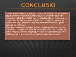 Creiem que el treball de la antologia poètica, ha estat un bon treball hem pogut comparar temes de les antologies i en el grup hi havia un bon ambient de treball. En el treball hem pogut aplicar el que hem treballat a classe, com per exemple fer un anàlisis del poema (rima, mètrica, etc..). També hem pogut saber una mica més de la vida dels autors, que no deixa de ser interesant. Durant de l’elaboració del treball tots hem fet la mateixa feina, és a dir, que no ens la hem repartit, sinó que hem quedat varis dies i hem fet els treball tots junts. No hi ha hagut cap mena de problema alhora de fer el treball, perquè el grup era molt compacte i ningú s’ha despenjat.  