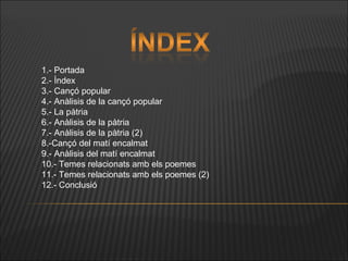 1.- Portada 2.- Índex 3.- Cançó popular 4.-  Anàlisis  de la cançó popular 5.- La pàtria 6.- Anàlisis de la pàtria 7.- Anàlisis de la pàtria (2) 8.-Cançó del matí encalmat 9.- Anàlisis del matí encalmat 10.- Temes relacionats amb els poemes 11.- Temes relacionats amb els poemes (2) 12.- Conclusió 