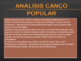 Aquest poema d’autor anònim combina una mètrica d’alternació de 7 i 4 versos. És d’art menor (perquè té menys de 6 síl·labes) i la seva rima és consonant. L’alternació de la qual parlàvem és degut a que el poema està escrit en forma de diàleg. Aquesta cançó popular parla sobre una dona, a la qual li falta seda per cosir, puja a un vaixell i un mariner d’aquell vaixell, tot enamorat, s’emporta la dona amb ell mar endins. Ella es sent desgraciada per anar-se’n amb un simple mariner, però al final resulta que aquest simple mariner és fill del rei d’Anglaterra.  El poema va ser publicat l’any 1833 en el diari de vapor. És un cant d’enyorança a Catalunya i d’exaltació de la llengua considerat com l’iniciador del Romanticisme català i del fenomen de la Renaixença. 